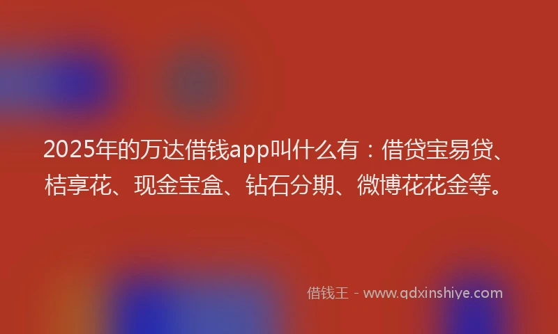 2025年的万达借钱app叫什么有：借贷宝易贷、桔享花、现金宝盒、钻石分期、微博花花金等。