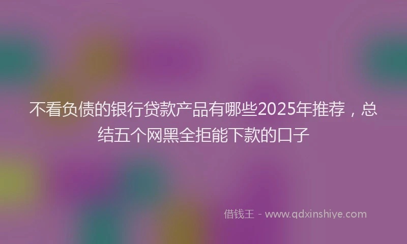 不看负债的银行贷款产品有哪些2025年推荐，总结五个网黑全拒能下款的口子