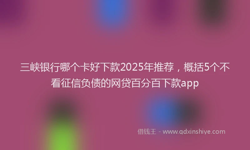 三峡银行哪个卡好下款2025年推荐，概括5个不看征信负债的网贷百分百下款app