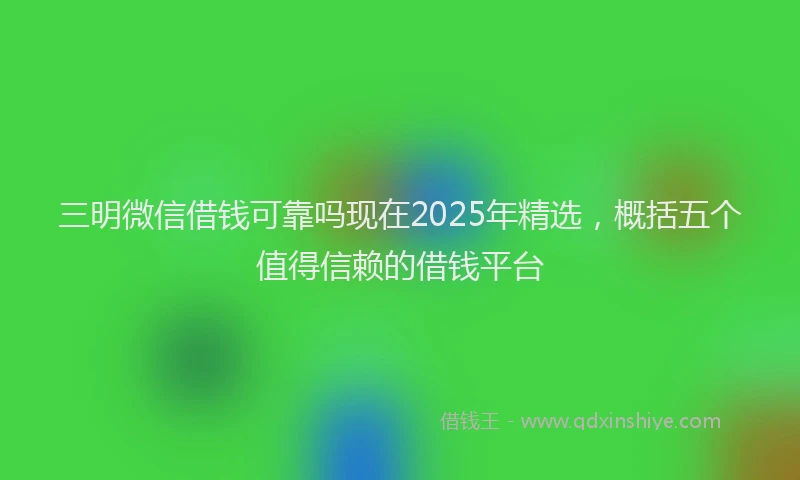三明微信借钱可靠吗现在2025年精选，概括五个值得信赖的借钱平台