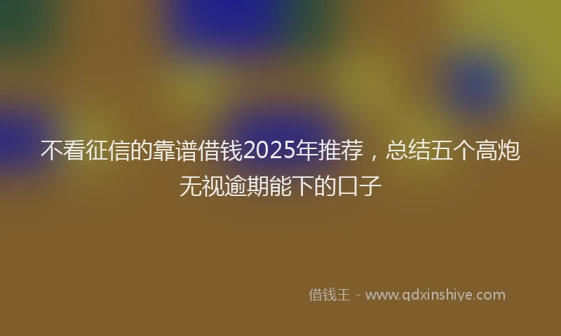 不看征信的靠谱借钱2025年推荐，总结五个高炮无视逾期能下的口子