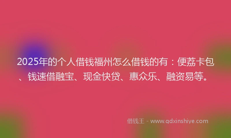 2025年的个人借钱福州怎么借钱的有：便荔卡包、钱速借融宝、现金快贷、惠众乐、融资易等。