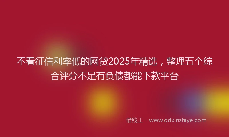 不看征信利率低的网贷2025年精选，整理五个综合评分不足有负债都能下款平台