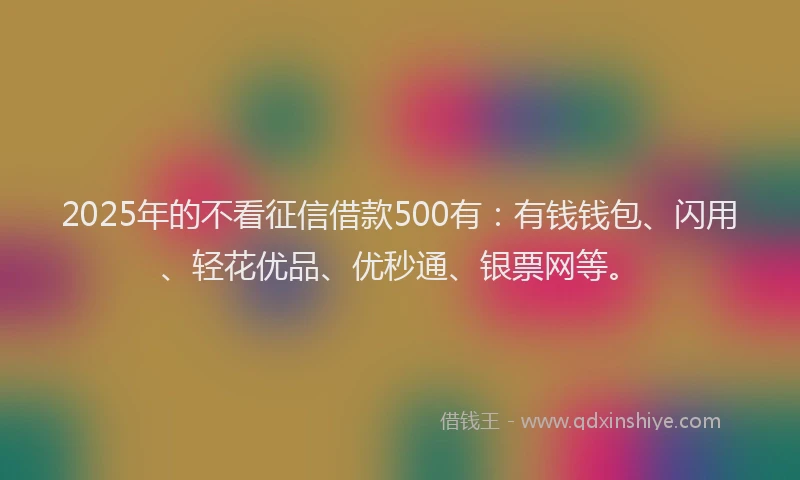 2025年的不看征信借款500有：有钱钱包、闪用、轻花优品、优秒通、银票网等。