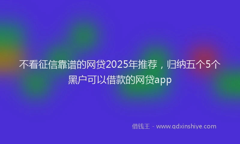 不看征信靠谱的网贷2025年推荐，归纳五个5个黑户可以借款的网贷app