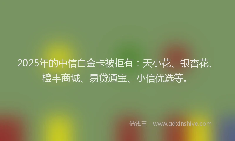 2025年的中信白金卡被拒有：天小花、银杏花、橙丰商城、易贷通宝、小信优选等。