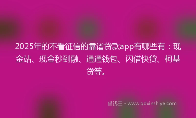 2025年的不看征信的靠谱贷款app有哪些有：现金站、现金秒到融、通通钱包、闪借快贷、柯基贷等。