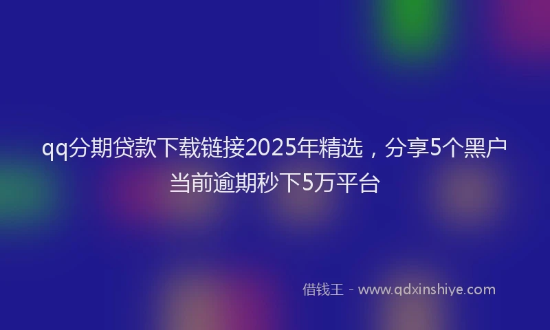 qq分期贷款下载链接2025年精选，分享5个黑户当前逾期秒下5万平台