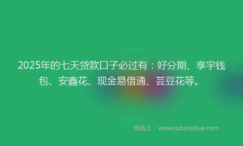 2025年的七天贷款口子必过有：好分期、享宇钱包、安鑫花、现金易借通、芸豆花等。