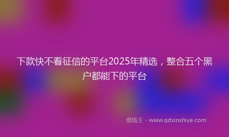 下款快不看征信的平台2025年精选，整合五个黑户都能下的平台