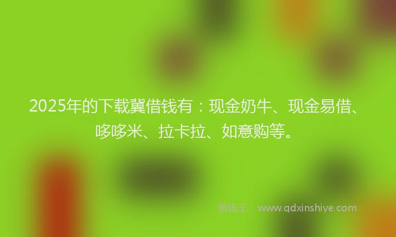 2025年的下载冀借钱有：现金奶牛、现金易借、哆哆米、拉卡拉、如意购等。