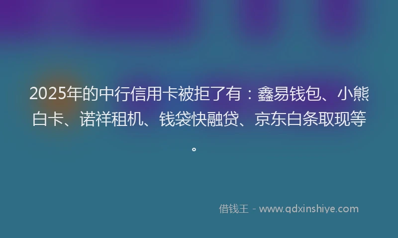2025年的中行信用卡被拒了有：鑫易钱包、小熊白卡、诺祥租机、钱袋快融贷、京东白条取现等。