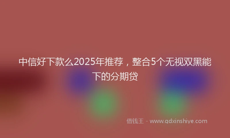 中信好下款么2025年推荐，整合5个无视双黑能下的分期贷