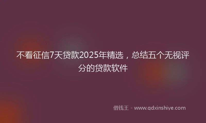 不看征信7天贷款2025年精选，总结五个无视评分的贷款软件