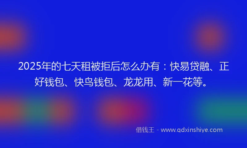 2025年的七天租被拒后怎么办有：快易贷融、正好钱包、快鸟钱包、龙龙用、新一花等。