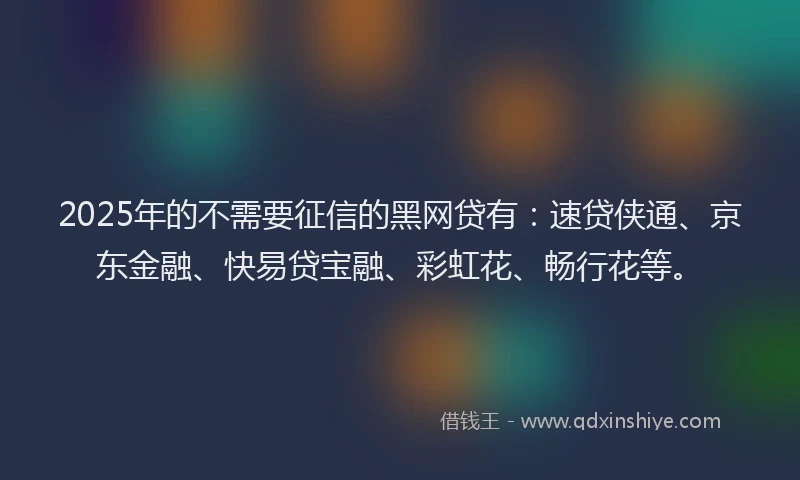 2025年的不需要征信的黑网贷有：速贷侠通、京东金融、快易贷宝融、彩虹花、畅行花等。