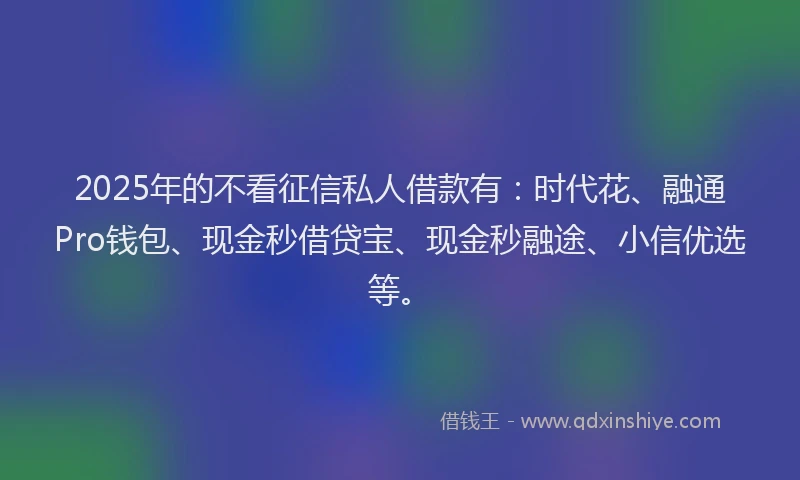 2025年的不看征信私人借款有：时代花、融通Pro钱包、现金秒借贷宝、现金秒融途、小信优选等。