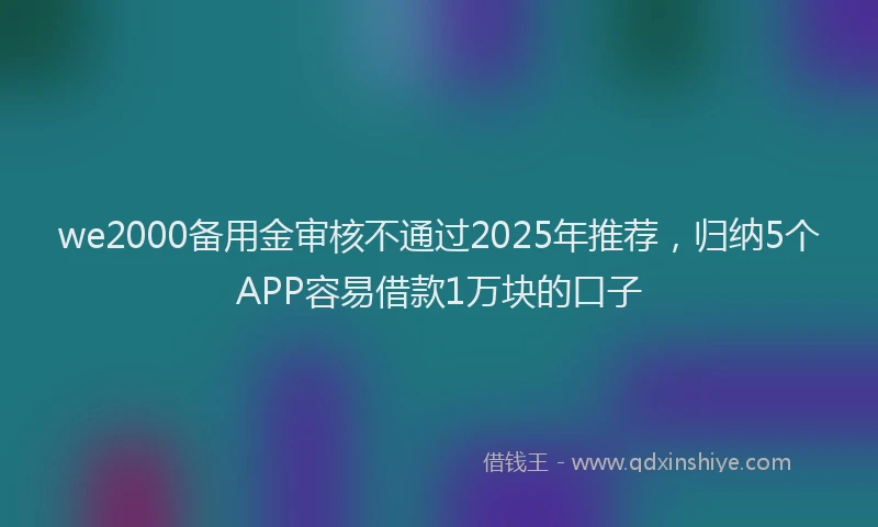 we2000备用金审核不通过2025年推荐，归纳5个APP容易借款1万块的口子