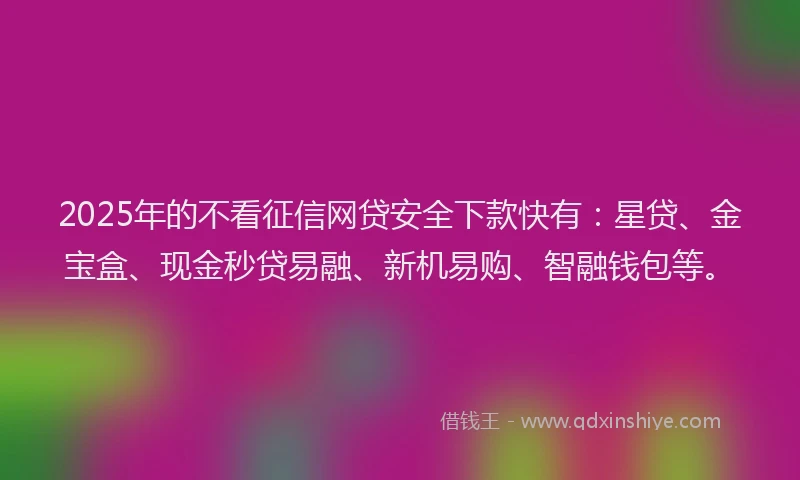 2025年的不看征信网贷安全下款快有：星贷、金宝盒、现金秒贷易融、新机易购、智融钱包等。