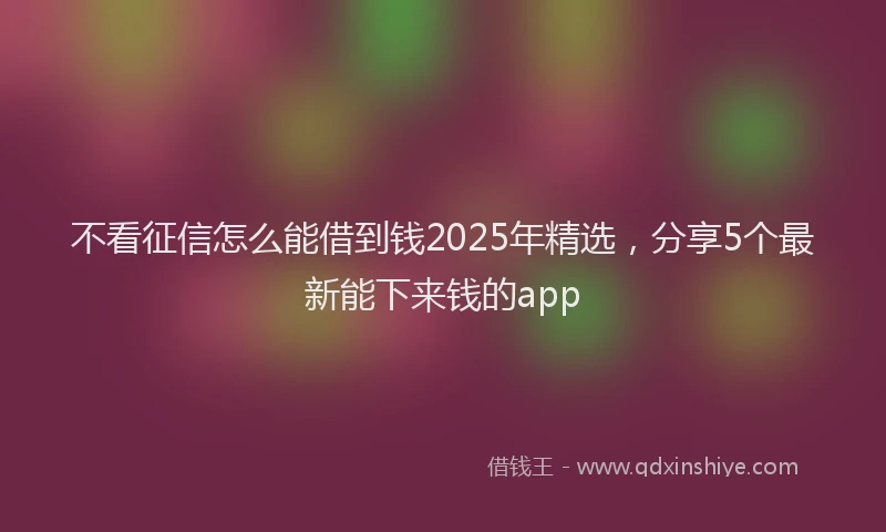 不看征信怎么能借到钱2025年精选，分享5个最新能下来钱的app