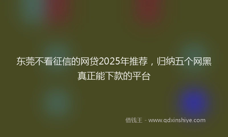 东莞不看征信的网贷2025年推荐，归纳五个网黑真正能下款的平台