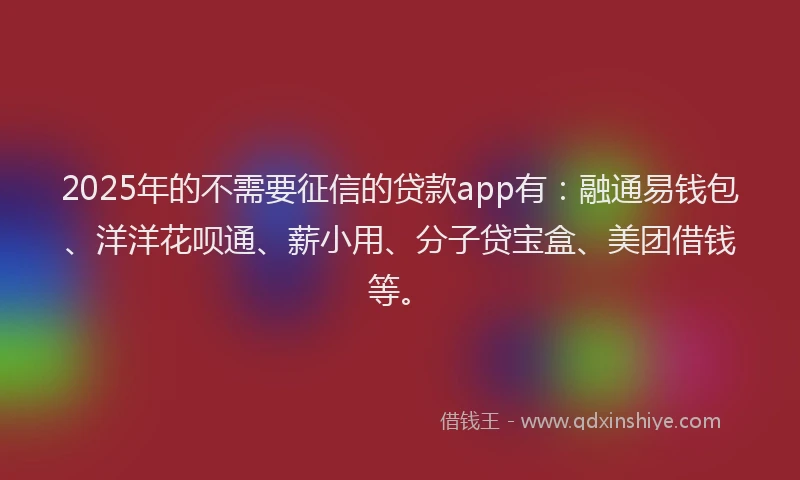 2025年的不需要征信的贷款app有：融通易钱包、洋洋花呗通、薪小用、分子贷宝盒、美团借钱等。