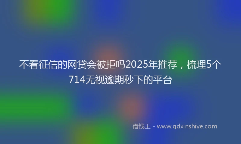 不看征信的网贷会被拒吗2025年推荐，梳理5个714无视逾期秒下的平台