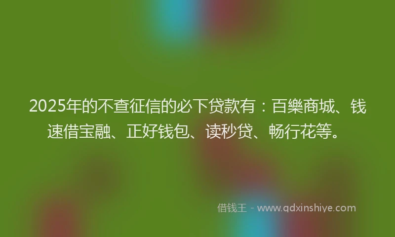 2025年的不查征信的必下贷款有：百樂商城、钱速借宝融、正好钱包、读秒贷、畅行花等。