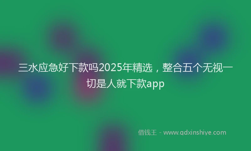 三水应急好下款吗2025年精选，整合五个无视一切是人就下款app