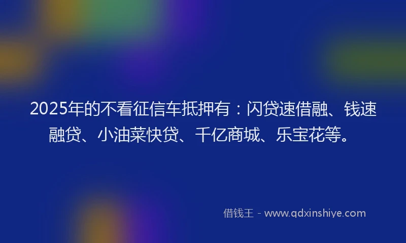 2025年的不看征信车抵押有：闪贷速借融、钱速融贷、小油菜快贷、千亿商城、乐宝花等。