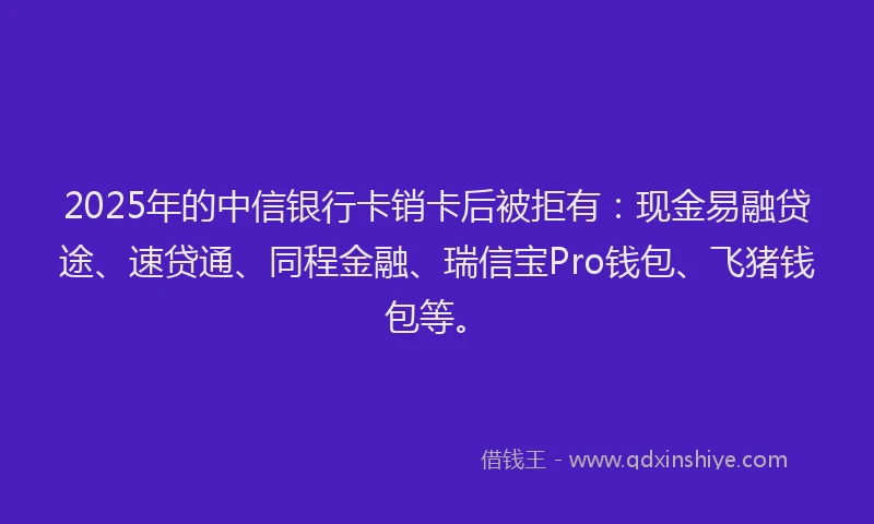 2025年的中信银行卡销卡后被拒有：现金易融贷途、速贷通、同程金融、瑞信宝Pro钱包、飞猪钱包等。