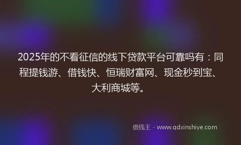 2025年的不看征信的线下贷款平台可靠吗有：同程提钱游、借钱快、恒瑞财富网、现金秒到宝、大利商城等。