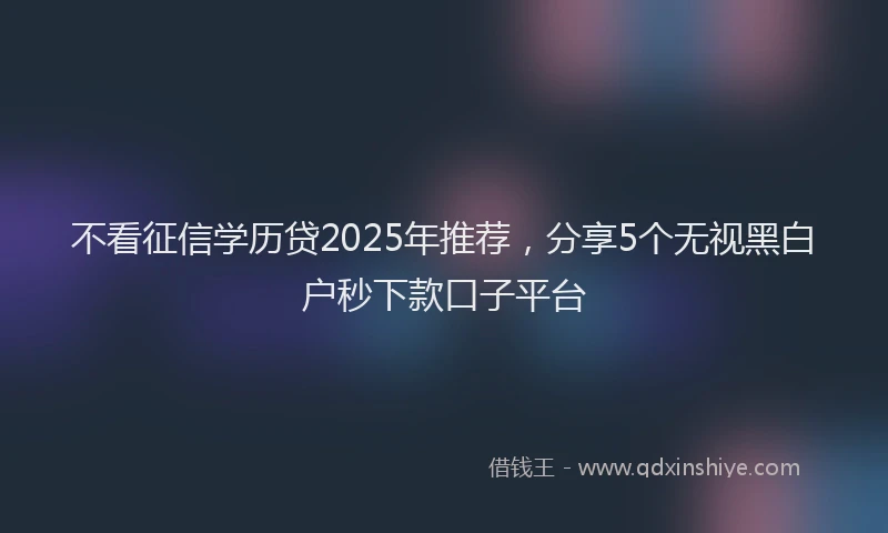 不看征信学历贷2025年推荐，分享5个无视黑白户秒下款口子平台