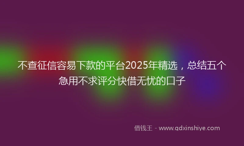 不查征信容易下款的平台2025年精选，总结五个急用不求评分快借无忧的口子