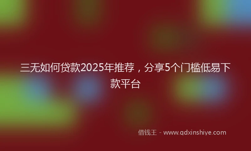 三无如何贷款2025年推荐，分享5个门槛低易下款平台