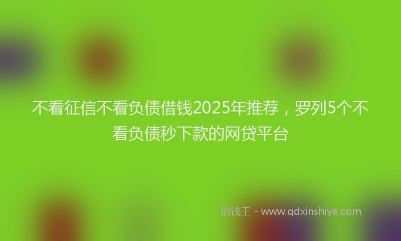 不看征信不看负债借钱2025年推荐，罗列5个不看负债秒下款的网贷平台