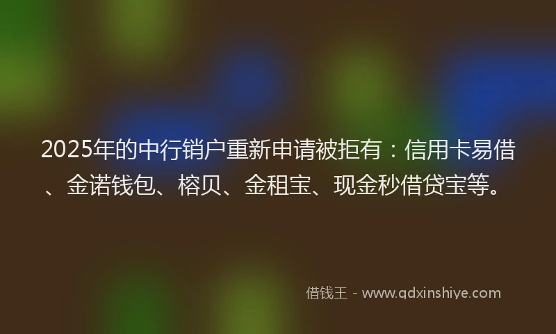 2025年的中行销户重新申请被拒有：信用卡易借、金诺钱包、榕贝、金租宝、现金秒借贷宝等。