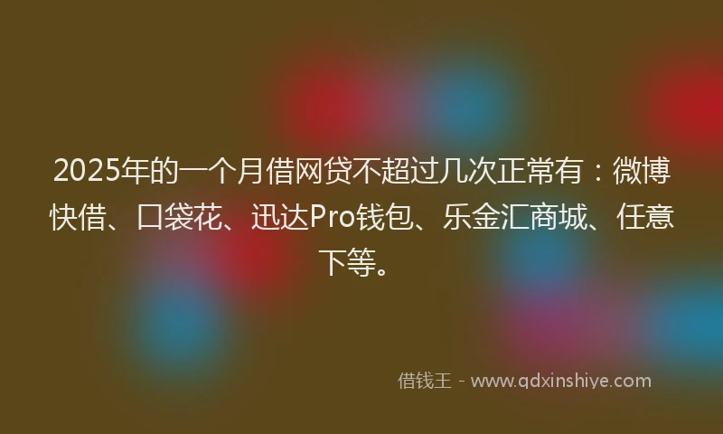 2025年的一个月借网贷不超过几次正常有：微博快借、口袋花、迅达Pro钱包、乐金汇商城、任意下等。