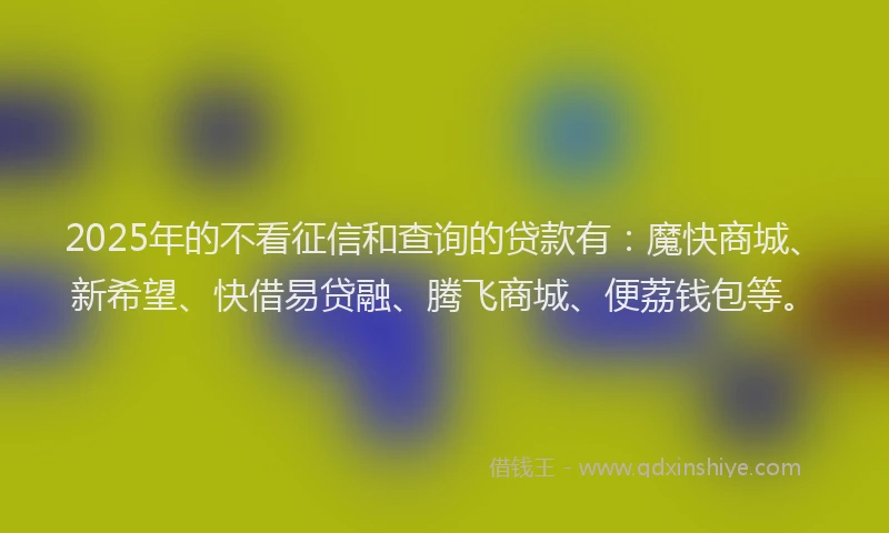 2025年的不看征信和查询的贷款有：魔快商城、新希望、快借易贷融、腾飞商城、便荔钱包等。