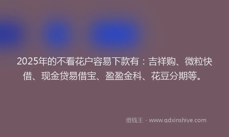 2025年的不看花户容易下款有：吉祥购、微粒快借、现金贷易借宝、盈盈金科、花豆分期等。