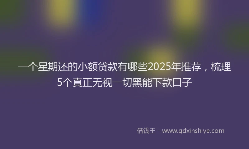 一个星期还的小额贷款有哪些2025年推荐，梳理5个真正无视一切黑能下款口子