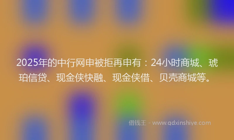2025年的中行网申被拒再申有：24小时商城、琥珀信贷、现金侠快融、现金侠借、贝壳商城等。