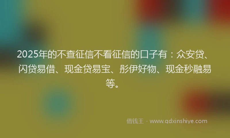 2025年的不查征信不看征信的口子有：众安贷、闪贷易借、现金贷易宝、彤伊好物、现金秒融易等。