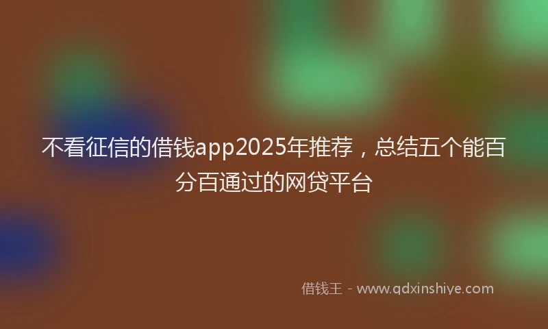 不看征信的借钱app2025年推荐，总结五个能百分百通过的网贷平台
