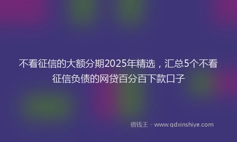 不看征信的大额分期2025年精选，汇总5个不看征信负债的网贷百分百下款口子