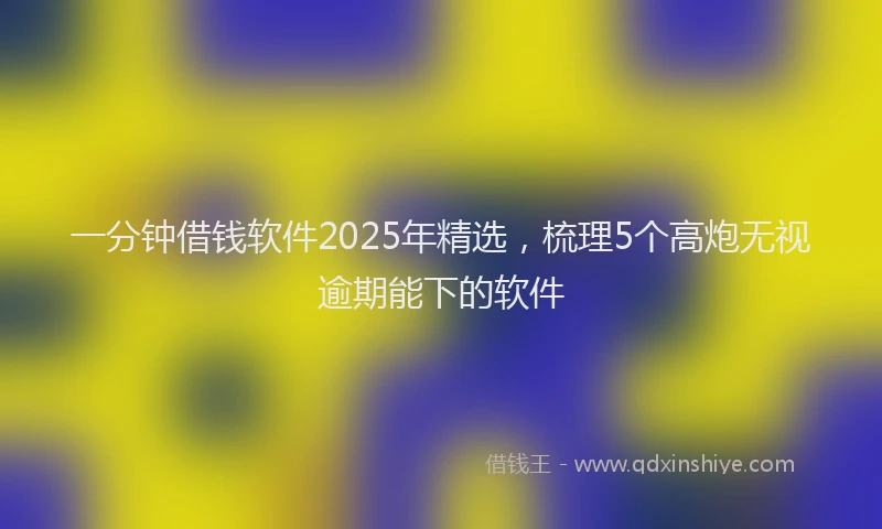 一分钟借钱软件2025年精选，梳理5个高炮无视逾期能下的软件
