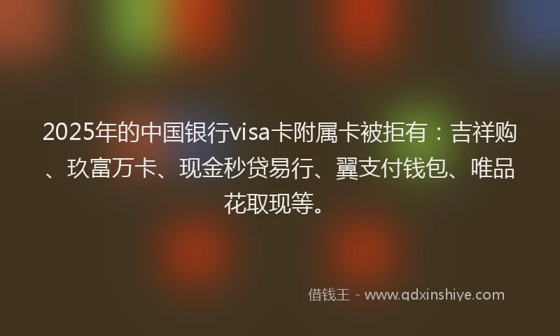 2025年的中国银行visa卡附属卡被拒有：吉祥购、玖富万卡、现金秒贷易行、翼支付钱包、唯品花取现等。