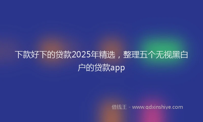 下款好下的贷款2025年精选，整理五个无视黑白户的贷款app