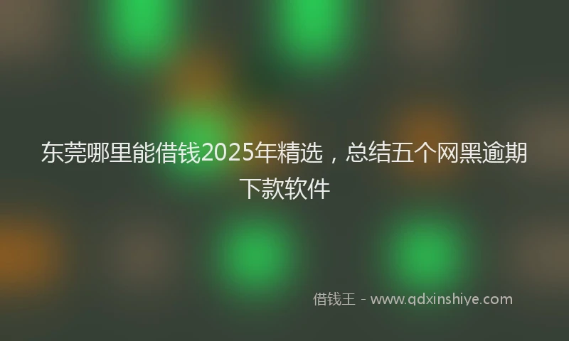 东莞哪里能借钱2025年精选，总结五个网黑逾期下款软件