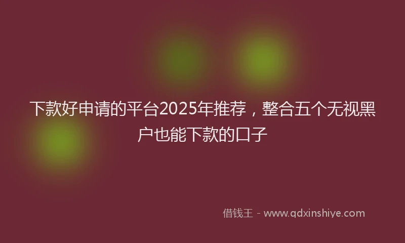 下款好申请的平台2025年推荐，整合五个无视黑户也能下款的口子